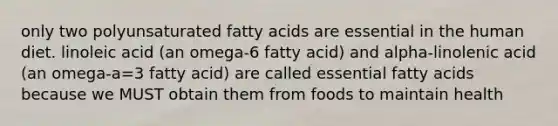 only two polyunsaturated fatty acids are essential in the human diet. linoleic acid (an omega-6 fatty acid) and alpha-linolenic acid (an omega-a=3 fatty acid) are called essential fatty acids because we MUST obtain them from foods to maintain health