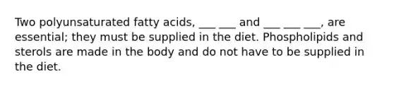 Two polyunsaturated fatty acids, ___ ___ and ___ ___ ___, are essential; they must be supplied in the diet. Phospholipids and sterols are made in the body and do not have to be supplied in the diet.