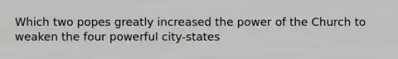 Which two popes greatly increased the power of the Church to weaken the four powerful city-states