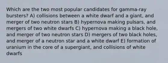 Which are the two most popular candidates for gamma-ray bursters? A) collisions between a white dwarf and a giant, and merger of two neutron stars B) hypernova making pulsars, and mergers of two white dwarfs C) hypernova making a black hole, and merger of two neutron stars D) mergers of two black holes, and merger of a neutron star and a white dwarf E) formation of uranium in the core of a supergiant, and collisions of white dwarfs