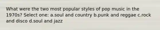 What were the two most popular styles of pop music in the 1970s? Select one: a.soul and country b.punk and reggae c.rock and disco d.soul and jazz