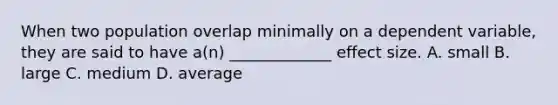 When two population overlap minimally on a dependent variable, they are said to have a(n) _____________ effect size. A. small B. large C. medium D. average