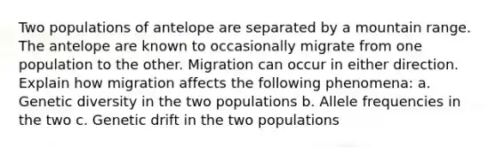 Two populations of antelope are separated by a mountain range. The antelope are known to occasionally migrate from one population to the other. Migration can occur in either direction. Explain how migration affects the following phenomena: a. Genetic diversity in the two populations b. Allele frequencies in the two c. Genetic drift in the two populations