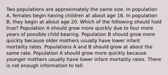 Two populations are approximately the same size. In population A, females begin having children at about age 16. In population B, they begin at about age 20. Which of the following should hold true? Population A should grow more quickly due to four more years of possible child bearing. Population B should grow more quickly because older mothers usually have lower infant mortality rates. Populations A and B should grow at about the same rate. Population A should grow more quickly because younger mothers usually have lower infant mortality rates. There is not enough information to tell.