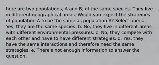 here are two populations, A and B, of the same species. They live in different geographical areas. Would you expect the strategies of population A to be the same as population B? Select one: a. Yes, they are the same species. b. No, they live in different areas with different environmental pressures. c. No, they compete with each other and have to have different strategies. d. Yes, they have the same interactions and therefore need the same strategies. e. There's not enough information to answer the question.