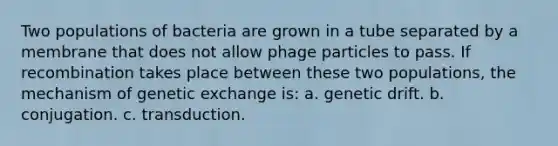 Two populations of bacteria are grown in a tube separated by a membrane that does not allow phage particles to pass. If recombination takes place between these two populations, the mechanism of genetic exchange is: a. genetic drift. b. conjugation. c. transduction.