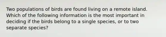 Two populations of birds are found living on a remote island. Which of the following information is the most important in deciding if the birds belong to a single species, or to two separate species?