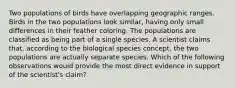 Two populations of birds have overlapping geographic ranges. Birds in the two populations look similar, having only small differences in their feather coloring. The populations are classified as being part of a single species. A scientist claims that, according to the biological species concept, the two populations are actually separate species. Which of the following observations would provide the most direct evidence in support of the scientist's claim?