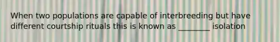 When two populations are capable of interbreeding but have different courtship rituals this is known as ________ isolation