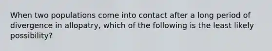 When two populations come into contact after a long period of divergence in allopatry, which of the following is the least likely possibility?