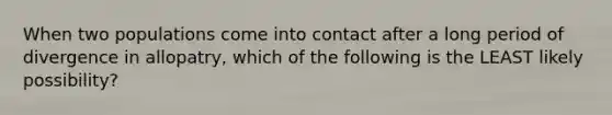 When two populations come into contact after a long period of divergence in allopatry, which of the following is the LEAST likely possibility?