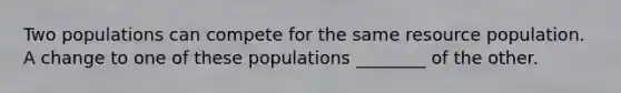 Two populations can compete for the same resource population. A change to one of these populations ________ of the other.