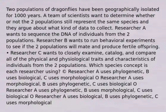 Two populations of dragonflies have been geographically isolated for 1000 years. A team of scientists want to determine whether or not the 2 populations still represent the same species and they argue about what kind of data to collect. Researcher A wants to sequence the DNA of individuals from the 2 populations. Researcher B wants to run behavioral experiments to see if the 2 populations will mate and produce fertile offspring. • Researcher C wants to closely examine, catalog, and compare all of the physical and physiological traits and characteristics of individuals from the 2 populations. Which species concept is each researcher using? © Researcher A uses phylogenetic, B uses biological, C uses morphological O Researcher A uses morphological, B uses phylogenetic, C uses biological O Researcher A uses phylogenetic, B uses morphological, C uses biological O Researcher A uses biological, B uses phylogenetic, C uses morphological