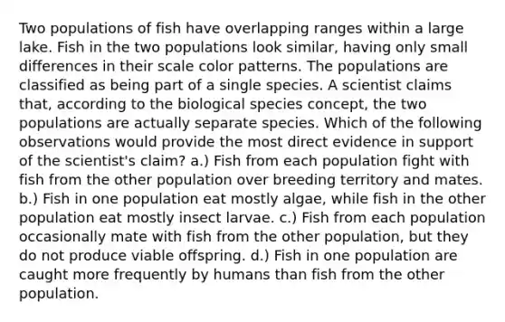 Two populations of fish have overlapping ranges within a large lake. Fish in the two populations look similar, having only small differences in their scale color patterns. The populations are classified as being part of a single species. A scientist claims that, according to the biological species concept, the two populations are actually separate species. Which of the following observations would provide the most direct evidence in support of the scientist's claim? a.) Fish from each population fight with fish from the other population over breeding territory and mates. b.) Fish in one population eat mostly algae, while fish in the other population eat mostly insect larvae. c.) Fish from each population occasionally mate with fish from the other population, but they do not produce viable offspring. d.) Fish in one population are caught more frequently by humans than fish from the other population.