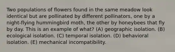 Two populations of flowers found in the same meadow look identical but are pollinated by different pollinators, one by a night-flying hummingbird moth, the other by honeybees that fly by day. This is an example of what? (A) geographic isolation. (B) ecological isolation. (C) temporal isolation. (D) behavioral isolation. (E) mechanical incompatibility.