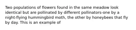 Two populations of flowers found in the same meadow look identical but are pollinated by different pollinators-one by a night-flying hummingbird moth, the other by honeybees that fly by day. This is an example of