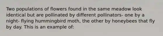 Two populations of flowers found in the same meadow look identical but are pollinated by different pollinators- one by a night- flying hummingbird moth, the other by honeybees that fly by day. This is an example of: