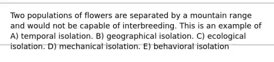 Two populations of flowers are separated by a mountain range and would not be capable of interbreeding. This is an example of A) temporal isolation. B) geographical isolation. C) ecological isolation. D) mechanical isolation. E) behavioral isolation