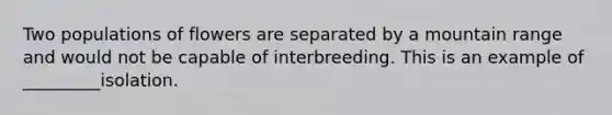 Two populations of flowers are separated by a mountain range and would not be capable of interbreeding. This is an example of _________isolation.