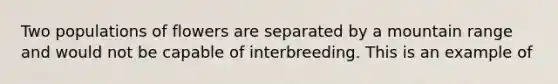 Two populations of flowers are separated by a mountain range and would not be capable of interbreeding. This is an example of