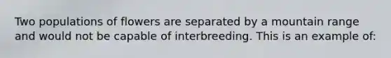 Two populations of flowers are separated by a mountain range and would not be capable of interbreeding. This is an example of: