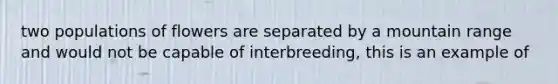 two populations of flowers are separated by a mountain range and would not be capable of interbreeding, this is an example of