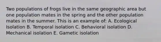 Two populations of frogs live in the same geographic area but one population mates in the spring and the other population mates in the summer. This is an example of: A. Ecological Isolation B. Temporal isolation C. Behavioral isolation D. Mechanical isolation E. Gametic isolation