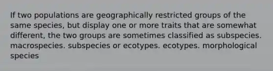 If two populations are geographically restricted groups of the same species, but display one or more traits that are somewhat different, the two groups are sometimes classified as subspecies. macrospecies. subspecies or ecotypes. ecotypes. morphological species