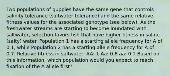 Two populations of guppies have the same gene that controls salinity tolerance (saltwater tolerance) and the same relative fitness values for the associated genotype (see below). As the freshwater streams are starting to become inundated with saltwater, selection favors fish that have higher fitness in saline (salty) water. Population 1 has a starting allele frequency for A of 0.1, while Population 2 has a starting allele frequency for A of 0.7. Relative fitness in saltwater: AA: 1 Aa: 0.8 aa: 0.1 Based on this information, which population would you expect to reach fixation of the A allele first?