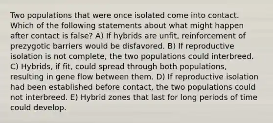 Two populations that were once isolated come into contact. Which of the following statements about what might happen after contact is false? A) If hybrids are unfit, reinforcement of prezygotic barriers would be disfavored. B) If reproductive isolation is not complete, the two populations could interbreed. C) Hybrids, if fit, could spread through both populations, resulting in gene flow between them. D) If reproductive isolation had been established before contact, the two populations could not interbreed. E) Hybrid zones that last for long periods of time could develop.