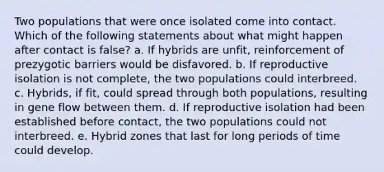 Two populations that were once isolated come into contact. Which of the following statements about what might happen after contact is false? a. If hybrids are unfit, reinforcement of prezygotic barriers would be disfavored. b. If reproductive isolation is not complete, the two populations could interbreed. c. Hybrids, if fit, could spread through both populations, resulting in gene flow between them. d. If reproductive isolation had been established before contact, the two populations could not interbreed. e. Hybrid zones that last for long periods of time could develop.