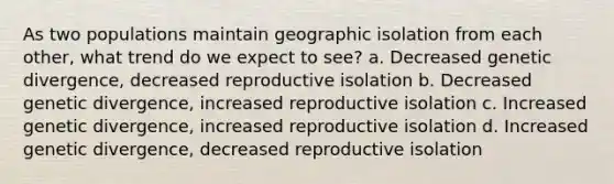 As two populations maintain geographic isolation from each other, what trend do we expect to see? a. Decreased genetic divergence, decreased reproductive isolation b. Decreased genetic divergence, increased reproductive isolation c. Increased genetic divergence, increased reproductive isolation d. Increased genetic divergence, decreased reproductive isolation