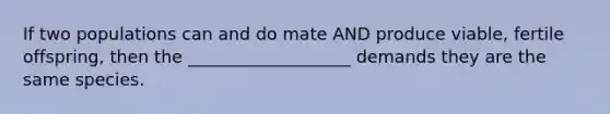 If two populations can and do mate AND produce viable, fertile offspring, then the ___________________ demands they are the same species.