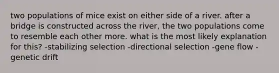 two populations of mice exist on either side of a river. after a bridge is constructed across the river, the two populations come to resemble each other more. what is the most likely explanation for this? -stabilizing selection -directional selection -gene flow -genetic drift