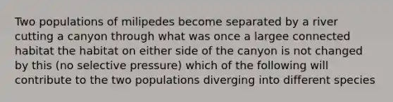 Two populations of milipedes become separated by a river cutting a canyon through what was once a largee connected habitat the habitat on either side of the canyon is not changed by this (no selective pressure) which of the following will contribute to the two populations diverging into different species