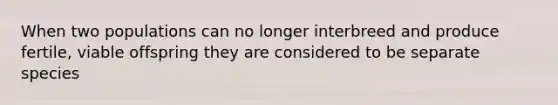 When two populations can no longer interbreed and produce fertile, viable offspring they are considered to be separate species