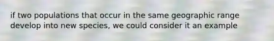 if two populations that occur in the same geographic range develop into new species, we could consider it an example