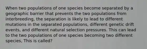 When two populations of one species become separated by a geographic barrier that prevents the two populations from interbreeding, the separation is likely to lead to different mutations in the separated populations, different genetic drift events, and different natural selection pressures. This can lead to the two populations of one species becoming two different species, This is called?