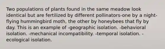 Two populations of plants found in the same meadow look identical but are fertilized by different pollinators-one by a night-flying hummingbird moth, the other by honeybees that fly by day. This is an example of -geographic isolation. -behavioral isolation. -mechanical incompatibility. -temporal isolation. -ecological isolation.