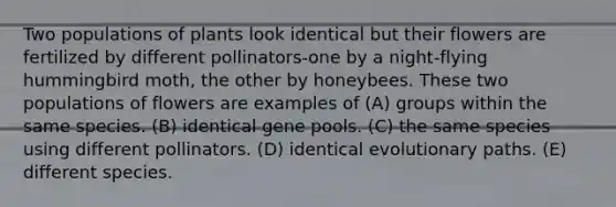 Two populations of plants look identical but their flowers are fertilized by different pollinators-one by a night-flying hummingbird moth, the other by honeybees. These two populations of flowers are examples of (A) groups within the same species. (B) identical gene pools. (C) the same species using different pollinators. (D) identical evolutionary paths. (E) different species.