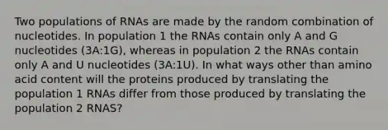 Two populations of RNAs are made by the random combination of nucleotides. In population 1 the RNAs contain only A and G nucleotides (3A:1G), whereas in population 2 the RNAs contain only A and U nucleotides (3A:1U). In what ways other than amino acid content will the proteins produced by translating the population 1 RNAs differ from those produced by translating the population 2 RNAS?