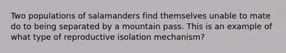 Two populations of salamanders find themselves unable to mate do to being separated by a mountain pass. This is an example of what type of reproductive isolation mechanism?