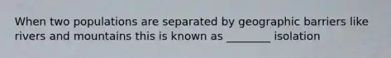 When two populations are separated by geographic barriers like rivers and mountains this is known as ________ isolation