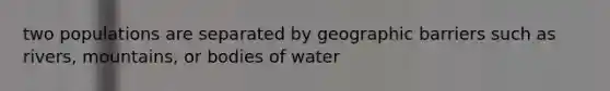 two populations are separated by geographic barriers such as rivers, mountains, or bodies of water