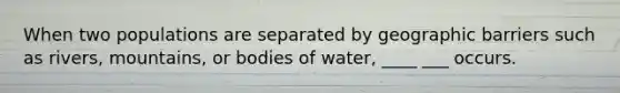 When two populations are separated by geographic barriers such as rivers, mountains, or bodies of water, ____ ___ occurs.