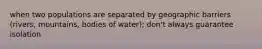 when two populations are separated by geographic barriers (rivers, mountains, bodies of water); don't always guarantee isolation