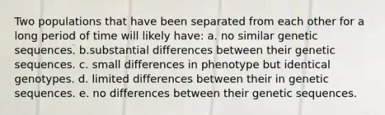 Two populations that have been separated from each other for a long period of time will likely have: a. no similar genetic sequences. b.substantial differences between their genetic sequences. c. small differences in phenotype but identical genotypes. d. limited differences between their in genetic sequences. e. no differences between their genetic sequences.