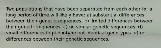 Two populations that have been separated from each other for a long period of time will likely have: a) substantial differences between their genetic sequences. b) limited differences between their genetic sequences. c) no similar genetic sequences. d) small differences in phenotype but identical genotypes. e) no differences between their genetic sequences.