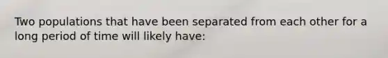 Two populations that have been separated from each other for a long period of time will likely have: