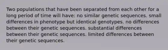 Two populations that have been separated from each other for a long period of time will have: no similar genetic sequences. small differences in phenotype but identical genotypes. no differences between their genetic sequences. substantial differences between their genetic sequences. limited differences between their genetic sequences.